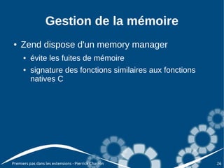 Gestion de la mémoire
●   Zend dispose d'un memory manager
      ●   évite les fuites de mémoire
      ●   signature des fonctions similaires aux fonctions
          natives C




Premiers pas dans les extensions - Pierrick Charron          26
 