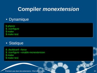 Compiler monextension
●   Dynamique
$ phpize
$ phpize
$ ./configure
$ ./configure
$ make
$ make
$ make test
$ make test


●   Statique
$ ./buildconf --force
$ ./buildconf --force
$ ./configure --enable-monextension
$ ./configure --enable-monextension
$ make
$ make
$ make test
$ make test




Premiers pas dans les extensions - Pierrick Charron   32
 