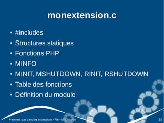 monextension.c
●   #includes
●   Structures statiques
●   Fonctions PHP
●   MINFO
●   MINIT, MSHUTDOWN, RINIT, RSHUTDOWN
●   Table des fonctions
●   Définition du module


Premiers pas dans les extensions - Pierrick Charron   35
 