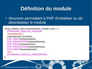 Définition du module
●   Structure permettant à PHP d'initialiser ou de
    désinitialiser le module
zend_module_entry monextension_module_entry = {{
zend_module_entry monextension_module_entry =
   STANDARD_MODULE_HEADER,
   STANDARD_MODULE_HEADER,
   "monextension",
   "monextension",
   monextension_functions,
   monextension_functions,
   PHP_MINIT(monextension),
   PHP_MINIT(monextension),
   PHP_MSHUTDOWN(monextension),
   PHP_MSHUTDOWN(monextension),
   PHP_RINIT(monextension),
   PHP_RINIT(monextension),
   PHP_RSHUTDOWN(monextension),
   PHP_RSHUTDOWN(monextension),
   PHP_MINFO(monextension),
   PHP_MINFO(monextension),
   "0.1",
   "0.1",
   STANDARD_MODULE_PROPERTIES
   STANDARD_MODULE_PROPERTIES
};
};



Premiers pas dans les extensions - Pierrick Charron   36
 