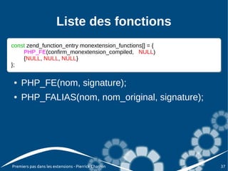 Liste des fonctions
const zend_function_entry monextension_functions[] = {{
const zend_function_entry monextension_functions[] =
    PHP_FE(confirm_monextension_compiled, NULL)
     PHP_FE(confirm_monextension_compiled, NULL)
    {NULL, NULL, NULL}
     {NULL, NULL, NULL}
};
};

 ●   PHP_FE(nom, signature);
 ●   PHP_FALIAS(nom, nom_original, signature);




Premiers pas dans les extensions - Pierrick Charron       37
 