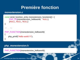 Première fonction
monextension.c
const zend_function_entry monextension_functions[] = {{
const zend_function_entry monextension_functions[] =
    PHP_FE(monextension_helloworld, NULL)
     PHP_FE(monextension_helloworld, NULL)
    {NULL, NULL, NULL}
     {NULL, NULL, NULL}
};
};

/** … **/
 /** … **/
PHP_FUNCTION(monextension_helloworld)
 PHP_FUNCTION(monextension_helloworld)
{{
    php_printf("Hello world !!!");
    php_printf("Hello world !!!");
};
 };


php_monextension.h
PHP_FUNCTION(monextension_helloworld);
PHP_FUNCTION(monextension_helloworld);


Premiers pas dans les extensions - Pierrick Charron       38
 