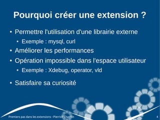 Pourquoi créer une extension ?
●   Permettre l'utilisation d'une librairie externe
      ●   Exemple : mysql, curl
●   Améliorer les performances
●   Opération impossible dans l'espace utilisateur
      ●   Exemple : Xdebug, operator, vld

●   Satisfaire sa curiosité




Premiers pas dans les extensions - Pierrick Charron   4
 