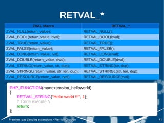 RETVAL_*
                   ZVAL Macro                                         RETVAL_*
ZVAL_NULL(return_value);                               RETVAL_NULL();
ZVAL_BOOL(return_value, bval);                         RETVAL_BOOL(bval);
ZVAL_TRUE(return_value);                               RETVAL_TRUE();
ZVAL_FALSE(return_value);                              RETVAL_FALSE();
ZVAL_LONG(return_value, lval);                         RETVAL_LONG(lval);
ZVAL_DOUBLE(return_value, dval);                       RETVAL_DOUBLE(dval);
ZVAL_STRING(return_value, str, dup);                   RETVAL_STRING(str, dup);
ZVAL_STRINGL(return_value, str, len, dup);             RETVAL_STRINGL(str, len, dup);
ZVAL_RESOURCE(return_value, rval);                     RETVAL_RESOURCE(rval);

  PHP_FUNCTION(monextension_helloworld)
   PHP_FUNCTION(monextension_helloworld)
  {{
      RETVAL_STRING("Hello world !!!", 1);
       RETVAL_STRING("Hello world !!!", 1);
      /* Code executé */
       /* Code executé */
      return;
       return;
  };
   };
 Premiers pas dans les extensions - Pierrick Charron                                    41
 