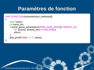 Paramètres de fonction
PHP_FUNCTION(monextension_helloworld)
 PHP_FUNCTION(monextension_helloworld)
{{
    char *name;
     char *name;
    int name_len;
     int name_len;
    if (zend_parse_parameters(ZEND_NUM_ARGS() TSRMLS_CC,
     if (zend_parse_parameters(ZEND_NUM_ARGS() TSRMLS_CC,
          "s", &name, &name_len) == FAILURE) {{
          "s", &name, &name_len) == FAILURE)
          return;
          return;
    }}
    php_printf("Hello %s !", name);
     php_printf("Hello %s !", name);
};
 };




Premiers pas dans les extensions - Pierrick Charron         43
 