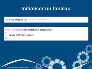 Initialiser un tableau
int array_init(zval *z); /* $array = array(); */
 int array_init(zval *z); /* $array = array(); */



PHP_FUNCTION(monextension_emptyarray)
 PHP_FUNCTION(monextension_emptyarray)
{{
    array_init(return_value);
    array_init(return_value);
};
 };




Premiers pas dans les extensions - Pierrick Charron   47
 