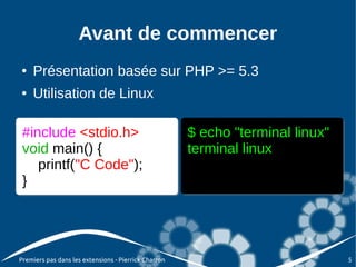 Avant de commencer
●   Présentation basée sur PHP >= 5.3
●   Utilisation de Linux

 #include <stdio.h>                                   $ echo "terminal linux"
 void main() {                                        terminal linux
    printf("C Code");
 }




Premiers pas dans les extensions - Pierrick Charron                             5
 