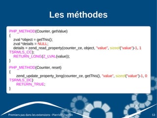 Les méthodes
PHP_METHOD(Counter, getValue)
 PHP_METHOD(Counter, getValue)
{{
   zval *object = getThis();
   zval *object = getThis();
   zval *details = NULL;
   zval *details = NULL;
   details = zend_read_property(counter_ce, object, "value", sizeof("value")-1, 1
   details = zend_read_property(counter_ce, object, "value", sizeof("value")-1, 1
TSRMLS_CC);
 TSRMLS_CC);
   RETURN_LONG(Z_LVAL(value));
   RETURN_LONG(Z_LVAL(value));
}}
PHP_METHOD(Counter, reset)
 PHP_METHOD(Counter, reset)
{{
    zend_update_property_long(counter_ce, getThis(), "value", sizeof("value")-1, 0
    zend_update_property_long(counter_ce, getThis(), "value", sizeof("value")-1, 0
TSRMLS_DC)
 TSRMLS_DC)
    RETURN_TRUE;
    RETURN_TRUE;
}}




Premiers pas dans les extensions - Pierrick Charron                                  53
 