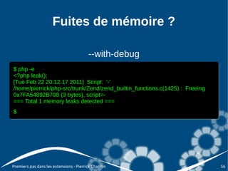 Fuites de mémoire ?

                                         --with-debug
$ php -e
 $ php -e
<?php leak();
 <?php leak();
[Tue Feb 22 20:12:17 2011] Script: '-'
 [Tue Feb 22 20:12:17 2011] Script: '-'
/home/pierrick/php-src/trunk/Zend/zend_builtin_functions.c(1425) :: Freeing
 /home/pierrick/php-src/trunk/Zend/zend_builtin_functions.c(1425) Freeing
0x7FA54892B708 (3 bytes), script=-
 0x7FA54892B708 (3 bytes), script=-
=== Total 1 memory leaks detected ===
 === Total 1 memory leaks detected ===
$
$




Premiers pas dans les extensions - Pierrick Charron                           56
 