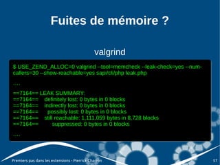 Fuites de mémoire ?

                                              valgrind
$ USE_ZEND_ALLOC=0 valgrind --tool=memcheck --leak-check=yes --num-
$ USE_ZEND_ALLOC=0 valgrind --tool=memcheck --leak-check=yes --num-
callers=30 --show-reachable=yes sapi/cli/php leak.php
callers=30 --show-reachable=yes sapi/cli/php leak.php
….
….
==7164== LEAK SUMMARY:
==7164== LEAK SUMMARY:
==7164== definitely lost: 0 bytes in 0 blocks
==7164== definitely lost: 0 bytes in 0 blocks
==7164== indirectly lost: 0 bytes in 0 blocks
==7164== indirectly lost: 0 bytes in 0 blocks
==7164==
==7164==   possibly lost: 0 bytes in 0 blocks
           possibly lost: 0 bytes in 0 blocks
==7164== still reachable: 1,111,059 bytes in 8,728 blocks
==7164== still reachable: 1,111,059 bytes in 8,728 blocks
==7164==
==7164==      suppressed: 0 bytes in 0 blocks
              suppressed: 0 bytes in 0 blocks
….
….



Premiers pas dans les extensions - Pierrick Charron                   57
 