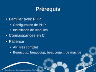 Prérequis
●   Familier avec PHP
      ●   Configuration de PHP
      ●   Installation de modules
●   Connaissances en C
●   Patience
      ●   API très complet
      ●   Beaucoup, beaucoup, beaucoup... de macros




Premiers pas dans les extensions - Pierrick Charron   6
 
