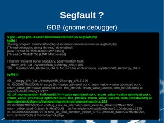 Segfault ?
                             GDB (gnome debugger)
$ gdb --args php -d extension=monextension.so segfault.php
 $ gdb --args php -d extension=monextension.so segfault.php
(gdb) rr
 (gdb)
Starting program: /usr/local/bin/php -d extension=monextension.so segfault.php
 Starting program: /usr/local/bin/php -d extension=monextension.so segfault.php
[Thread debugging using libthread_db enabled]
 [Thread debugging using libthread_db enabled]
[New Thread 0x7fffefd1f700 (LWP 9457)]
 [New Thread 0x7fffefd1f700 (LWP 9457)]
[Thread 0x7fffefd1f700 (LWP 9457) exited]
 [Thread 0x7fffefd1f700 (LWP 9457) exited]

Program received signal SIGSEGV, Segmentation fault.
Program received signal SIGSEGV, Segmentation fault.
__strcpy_chk () at ../sysdeps/x86_64/strcpy_chk.S:196
__strcpy_chk () at ../sysdeps/x86_64/strcpy_chk.S:196
196 ../sysdeps/x86_64/strcpy_chk.S: No such file or directory.in ../sysdeps/x86_64/strcpy_chk.S
196 ../sysdeps/x86_64/strcpy_chk.S: No such file or directory.in ../sysdeps/x86_64/strcpy_chk.S
(gdb) bt
 (gdb) bt
#0 __strcpy_chk () at ../sysdeps/x86_64/strcpy_chk.S:196
 #0 __strcpy_chk () at ../sysdeps/x86_64/strcpy_chk.S:196
#1 0x00007fffefd20b0c in strcpy (ht=<value optimized out>, return_value=<value optimized out>,
 #1 0x00007fffefd20b0c in strcpy (ht=<value optimized out>, return_value=<value optimized out>,
return_value_ptr=<value optimized out>, this_ptr=0x6, return_value_used=0, tsrm_ls=0xfa70c0) at
 return_value_ptr=<value optimized out>, this_ptr=0x6, return_value_used=0, tsrm_ls=0xfa70c0) at
/usr/include/bits/string3.h:107
 /usr/include/bits/string3.h:107
#2 zif_monextension_helloworld (ht=<value optimized out>, return_value=<value optimized out>,
 #2 zif_monextension_helloworld (ht=<value optimized out>, return_value=<value optimized out>,
return_value_ptr=<value optimized out>, this_ptr=0x6, return_value_used=0, tsrm_ls=0xfa70c0) at
 return_value_ptr=<value optimized out>, this_ptr=0x6, return_value_used=0, tsrm_ls=0xfa70c0) at
/home/pierrick/php-src/trunk/ext/monextension/monextension.c:162
 /home/pierrick/php-src/trunk/ext/monextension/monextension.c:162
#3 0x00007ffff2658b35 in xdebug_execute_internal (current_execute_data=0x7ffff7eb7050,
 #3 0x00007ffff2658b35 in xdebug_execute_internal (current_execute_data=0x7ffff7eb7050,
return_value_used=0, tsrm_ls=0xfa70c0) at /home/pierrick/installs/xdebug-2.1.0/xdebug.c:1339
 return_value_used=0, tsrm_ls=0xfa70c0) at /home/pierrick/installs/xdebug-2.1.0/xdebug.c:1339
#4 0x000000000081b777 in zend_do_fcall_common_helper_SPEC (execute_data=0x7ffff7eb7050,
 #4 0x000000000081b777 in zend_do_fcall_common_helper_SPEC (execute_data=0x7ffff7eb7050,
tsrm_ls=0xfa70c0) at /home/pierrick/php-
 tsrm_ls=0xfa70c0) at /home/pierrick/php-
 Premiers pas dans les extensions - Pierrick Charron                                               61
 