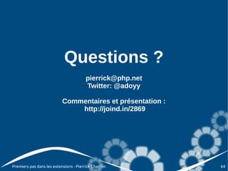 Questions ?
                                        pierrick@php.net
                                        Twitter: @adoyy

                           Commentaires et présentation :
                               http://joind.in/2869




Premiers pas dans les extensions - Pierrick Charron         64
 