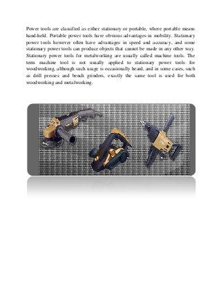 Power tools are classified as either stationary or portable, where portable means
hand-held. Portable power tools have obvious advantages in mobility. Stationary
power tools however often have advantages in speed and accuracy, and some
stationary power tools can produce objects that cannot be made in any other way.
Stationary power tools for metalworking are usually called machine tools. The
term machine tool is not usually applied to stationary power tools for
woodworking, although such usage is occasionally heard, and in some cases, such
as drill presses and bench grinders, exactly the same tool is used for both
woodworking and metalworking.
 