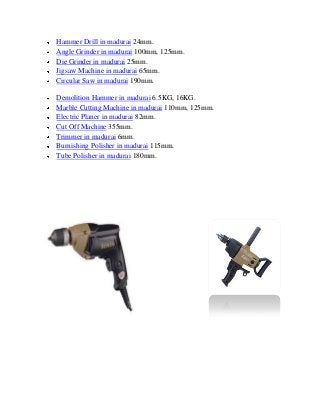 Hammer Drill in madurai 24mm.
Angle Grinder in madurai 100mm, 125mm.
Die Grinder in madurai 25mm.
Jigsaw Machine in madurai 65mm.
Circular Saw in madurai 190mm.
Demolition Hammer in madurai 6.5KG, 16KG.
Marble Cutting Machine in madurai 110mm, 125mm.
Electric Planer in madurai 82mm.
Cut Off Machine 355mm.
Trimmer in madurai 6mm.
Burnishing Polisher in madurai 115mm.
Tube Polisher in madurai 180mm.
 