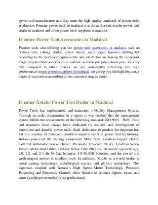 power tool manufacturer and they meet the high quality standards of power tools
production. Premier power tools in madurai was the authorised xotabo power tool
dealer in madurai and a fine power tools suppliers in madurai.
Premier-Power Tool Accessories in Madurai
Premier tools also offering you the power tool accessories in madurai, such as
drilling bits, cutting blades, screw driver, sand paper, hammer drilling bit
according to the customer requirements and satisfaction.we having the numerous
range of power tool accessories in madurai and also our power tools price are very
low compared to other dealers. we are consistently delivering our high
performance in power tools suppliers in madurai. we giving you the high frequency
range of accessories according to the customers requirements.
Premier-Xotabo Power Tool Dealer in Madurai
Power Tools has implemented and maintains a Quality Management System.
Through an audit, documented in a report, it was verified that the management
system fulfills the requirements of the following standard: ISO 9001 : 2008 .Time
and resources have always been dedicated to research and development of
innovative and durable power tools. Such dedication to product development has
led to a number of firsts and countless improvements in power tool technology.
Xotabo pioneered the Sliding Compound Miter Saw, Cordless Impact Driver,
Collated Automatic Screw Driver, Pneumatic Concrete Nailer, Cordless Screw
Driver, Metal Stud Cutter, Portable Rebar Cutter/Bender, 10 minute rapid charger,
2.0, 2.2, and 2.4 Ah Ni-Cad batteries, 3.0 Ni-MH batteries, and the use of rare
earth magnet motors in cordless tools. In addition, Xotabo is a world leader in
metal casting technology, metallurgical science and plastics technology. This
expertise, coupled with Xotabo’s High Speed Motor Technology, Precision
Processing and Electronic Control, allow Xotabo to produce lighter, faster, and
more durable power tools for the professional.
 