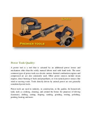 Power Tools Quality:
A power tool is a tool that is actuated by an additional power source and
mechanism other than the solely manual labour used with hand tools. The most
common types of power tools use electric motors. Internal combustion engines and
compressed air are also commonly used. Other power sources include steam
engines, direct burning of fuels and propellants, or even natural power sources like
wind or moving water. Tools directly driven by animal power are not generally
considered power tools.
Power tools are used in industry, in construction, in the garden, for housework
tasks such as cooking, cleaning, and around the house for purposes of driving
(fasteners), drilling, cutting, shaping, sanding, grinding, routing, polishing,
painting, heating and more.
 