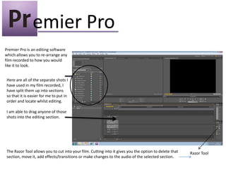 emier Pro
Premier Pro is an editing software
which allows you to re-arrange any
film recorded to how you would
like it to look.


Here are all of the separate shots I
have used in my film recorded, I
have split them up into sections
so that it is easier for me to put in
order and locate whilst editing.

I am able to drag anyone of those
shots into the editing section.




The Razor Tool allows you to cut into your film. Cutting into it gives you the option to delete that   Razor Tool
section, move it, add effects/transitions or make changes to the audio of the selected section.
 