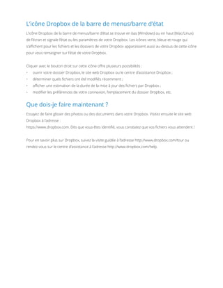 L’icône Dropbox de la barre de menus/barre d’état
L’icône Dropbox de la barre de menus/barre d’état se trouve en bas (Windows) ou en haut (Mac/Linux)
de l’écran et signale l’état ou les paramètres de votre Dropbox. Les icônes verte, bleue et rouge qui
s’affichent pour les fichiers et les dossiers de votre Dropbox apparaissent aussi au-dessus de cette icône
pour vous renseigner sur l’état de votre Dropbox.
Cliquer avec le bouton droit sur cette icône offre plusieurs possibilités :
•	

ouvrir votre dossier Dropbox, le site web Dropbox ou le centre d’assistance Dropbox ;

•	

déterminer quels fichiers ont été modifiés récemment ;

•	

afficher une estimation de la durée de la mise à jour des fichiers par Dropbox ;

•	

modifier les préférences de votre connexion, l’emplacement du dossier Dropbox, etc.

Que dois-je faire maintenant ?
Essayez de faire glisser des photos ou des documents dans votre Dropbox. Visitez ensuite le site web
Dropbox à l’adresse :
https://www.dropbox.com. Dès que vous êtes identifié, vous constatez que vos fichiers vous attendent !
Pour en savoir plus sur Dropbox, suivez la visite guidée à l’adresse http://www.dropbox.com/tour ou
rendez-vous sur le centre d’assistance à l’adresse http://www.dropbox.com/help.

 