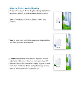Ajout de fichiers à votre Dropbox
Vous avez trouvé votre dossier Dropbox etêtes prêt à l’utiliser.
Nous allons déplacer un fichier vers votre dossier Dropbox.
Étape 1 Faites glisser un fichier et déposez-le dans votre
Dropbox.
Étape 2 L’icône bleue indiqueque votre fichier est en cours de
synchronisation avec votre Dropbox.
C’est tout ! L’icône verte indique que la synchronisation de
votre fichier est terminée et qu’il est maintenant disponible
depuis vos autres ordinateurs et le site web. Dropbox surveille
maintenant votre fichier :toutes les modifications que vous y
apportez sont synchronisées immédiatement.
 