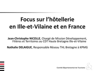 Focus sur l’hôtellerie
en Ille-et-Vilaine et en France
Jean-Christophe NICOLLE, Chargé de Mission Développement,
Filières et Territoires au CDT Haute Bretagne Ille-et-Vilaine
Nathalie DELAIGUE, Responsable Réseau THL Bretagne à KPMG
4
 