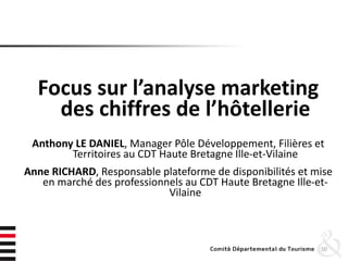 Focus sur l’analyse marketing
des chiffres de l’hôtellerie
Anthony LE DANIEL, Manager Pôle Développement, Filières et
Territoires au CDT Haute Bretagne Ille-et-Vilaine
Anne RICHARD, Responsable plateforme de disponibilités et mise
en marché des professionnels au CDT Haute Bretagne Ille-et-
Vilaine
50
 
