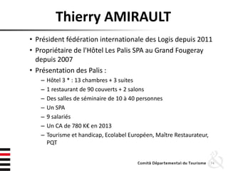 Thierry AMIRAULT
• Président fédération internationale des Logis depuis 2011
• Propriétaire de l'Hôtel Les Palis SPA au Grand Fougeray
depuis 2007
• Présentation des Palis :
– Hôtel 3 * : 13 chambres + 3 suites
– 1 restaurant de 90 couverts + 2 salons
– Des salles de séminaire de 10 à 40 personnes
– Un SPA
– 9 salariés
– Un CA de 780 K€ en 2013
– Tourisme et handicap, Ecolabel Européen, Maître Restaurateur,
PQT
74
 