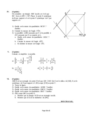 Page 2 de 2
IV. (4 points)
On considère un triangle ABC isocèle en A tel que
BC= 4cm et 𝐴𝐵̂ 𝐶 = 50°. Placer le point E symétrique
de B par rapport à A et le point F symétrique de C par
rapport à A.
1) Quelle est la nature du quadrilatère BCEF ?
Justifier.
2) Calculer la mesure de l’angle 𝐹𝐸̂ 𝐴 .
3) La parallèle à (BE) passante par C et la parallèle à
(FC) passante par E se coupent en L.
a. Quelle est la nature du quadrilatère AELC ?
Justifier.
b. Calculer la mesure de l’angle 𝐴𝐸̂ 𝐶.
c. En déduire la mesure de l’angle 𝐶𝐸̂ 𝐿.
V. (3 points)
Calculer et simplifier si possible.
a) [
2
3
−
1
1+
1
3
] ÷
1+
1+
1
2
1−
1
3
2
3
−1
c)
7
2
−
3
4
2
3
−
1
4
×
7
2
÷
3+
1
2
1
3
+5−
7
2
b)
1
4+
1
7+
1
1+
1
3
d)
1
4
+
3
4
÷ (1 +
1
8
)
VI. (5 points)
ABCD est un rectangle de centre O tel que AB= 2AD. Soit I est le milieu de [AB], E est le
symétrique de O par rapport à I. (IO) coupe [CD] au point F.
1) Tracer la figure.
2) Quelle est la nature du quadrilatère AOBE ? Justifier.
3) Quelle est la nature du quadrilatère EBCO ? Justifier.
4) Quelle est la nature du quadrilatère IBCF ? Justifier.
5) (DI) coupe (BC) au point G.
a. Montrer que le triangle GCD est un rectangle isocèle.
b. Montrer que (CI) est la médiatrice de [DG].
BON TRAVAIL.
 