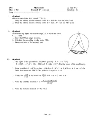 Page 1 of 2
CCS Mathematics 23 Dec. 2013
Class of G8 Exam of 𝟏 𝒔𝒕
semester Duration : 2h
Name :…………………………………..
I. (2 points)
Given the two circles C(A ;r) and C’(B ;R).
1. Study the relative position of these circles if r= 3 cm R= 4 cm and AB= 7 cm.
2. Study the relative position of these circles if r= 2 cm , R= 4 cm and AB= 2 cm.
II. (2 points)
In the following figure we have the angle 𝐽𝐼̂ 𝐾 = 45° in the circle
C( O ; 2 cm).
1. Prove that OJK is a right isosceles.
2. Calculate the area of the circular sector 𝐽𝑂̂ 𝐾.
3. Deduce the area of the hachured part.
III. (4 points)
1. The angles of the quadrilateral ABCD are given by : 𝐴̂ = (3𝑥 − 75)°;
𝐵̂ = (165 − 𝑥)° ; 𝐶 = (2𝑥 − 30)°𝑎𝑛𝑑 𝐷̂ = (2𝑥 + 30)° . Find the nature of this quadrilateral.
2. In the quadrilateral ABCD, we have : AB=5𝑥 + 2 , BC= 2𝑥 + 3 , CD= 6𝑥 + 1 and AD=5x.
What is the nature of ABCD if its perimeter is equal to 24 cm.
3. Verify that
1−𝑎
3+2𝑏
is the inverse of
−2𝑏−3
𝑎−1
with 𝑏 ≠ −
3
2
𝑎𝑛𝑑 𝑎 ≠ 1.
4. Write the scientific notation of 𝐴 =
0.23×10³−1.7×10²
0.5×10⁻¹
5. Write the fractional form of B= 0.2 + 0. 3̅
 