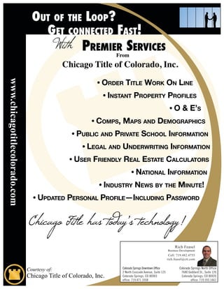 From
                                              Chicago Title of Colorado, Inc.

                                                           • Order TiTle WOrk On line
www.chicagotitlecolorado.com




                                                             • insTanT PrOPerTy PrOfiles
                                                                                                       • O & e’s
                                                        • COmPs, maPs and demOgraPhiCs
                                                • PubliC and PrivaTe sChOOl infOrmaTiOn
                                                     • legal and underWriTing infOrmaTiOn
                                               • user friendly real esTaTe CalCulaTOrs
                                                                        • naTiOnal infOrmaTiOn
                                                           • indusTry neWs by The minuTe!
                                 • uPdaTed PersOnal PrOfile—inCluding PassWOrd


                               Chicago Title has today’s technology!
                                                                                                           Rich Feasel
                                                                                                      Business Development
                                                                                                       Cell: 719.482.4755
                                                                                                      rich.feasel@ctt.com


                               Courtesy of:                       Colorado Springs Downtown Office
                                                                  2 North Cascade Avenue, Suite 125
                                                                                                              Colorado Springs North Office
                                                                                                               7680 Goddard St., Suite 120
                               Chicago Title of Colorado, Inc.    Colorado Springs, CO 80903                   Colorado Springs, CO 80920
                                                                  office: 719.471.1058                                 office: 719.593.1661
 