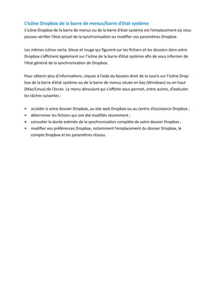 L’icône Dropbox de la barre de menus/barre d’état système
L’icône Dropbox de la barre de menus ou de la barre d’état système est l’emplacement où vous
pouvez vérifier l’état actuel de la synchronisation ou modifier vos paramètres Dropbox.


Les mêmes icônes verte, bleue et rouge qui figurent sur les fichiers et les dossiers dans votre
Dropbox s’affichent également sur l’icône de la barre d’état système afin de vous informer de
l’état général de la synchronisation de Dropbox.


Pour obtenir plus d’informations, cliquez à l’aide du bouton droit de la souris sur l’icône Drop-
box de la barre d’état système ou de la barre de menus située en bas (Windows) ou en haut
(Mac/Linux) de l’écran. Le menu déroulant qui s’affiche vous permet, entre autres, d’exécuter
les tâches suivantes :

•	   accéder à votre dossier Dropbox, au site web Dropbox ou au centre d’assistance Dropbox ;
•	   déterminer les fichiers qui ont été modifiés récemment ;
•	   consulter la durée estimée de la synchronisation complète de votre dossier Dropbox ;
•	   modifier vos préférences Dropbox, notamment l’emplacement du dossier Dropbox, le
     compte Dropbox et les paramètres réseau.
 
