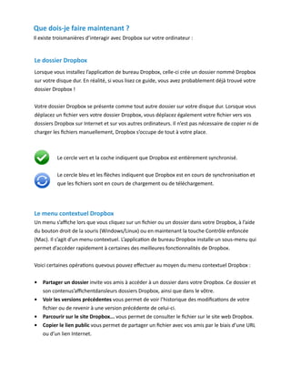 Que dois-je faire maintenant ?
Il existe troismanières d’interagir avec Dropbox sur votre ordinateur :


Le dossier Dropbox
Lorsque vous installez l’application de bureau Dropbox, celle-ci crée un dossier nommé Dropbox
sur votre disque dur. En réalité, si vous lisez ce guide, vous avez probablement déjà trouvé votre
dossier Dropbox !


Votre dossier Dropbox se présente comme tout autre dossier sur votre disque dur. Lorsque vous
déplacez un fichier vers votre dossier Dropbox, vous déplacez également votre fichier vers vos
dossiers Dropbox sur Internet et sur vos autres ordinateurs. Il n’est pas nécessaire de copier ni de
charger les fichiers manuellement, Dropbox s’occupe de tout à votre place.



          Le cercle vert et la coche indiquent que Dropbox est entièrement synchronisé.


          Le cercle bleu et les flèches indiquent que Dropbox est en cours de synchronisation et
          que les fichiers sont en cours de chargement ou de téléchargement.




Le menu contextuel Dropbox
Un menu s’affiche lors que vous cliquez sur un fichier ou un dossier dans votre Dropbox, à l’aide
du bouton droit de la souris (Windows/Linux) ou en maintenant la touche Contrôle enfoncée
(Mac). Il s’agit d’un menu contextuel. L’application de bureau Dropbox installe un sous-menu qui
permet d’accéder rapidement à certaines des meilleures fonctionnalités de Dropbox.


Voici certaines opérations quevous pouvez effectuer au moyen du menu contextuel Dropbox :


•	 Partager un dossier invite vos amis à accéder à un dossier dans votre Dropbox. Ce dossier et
   son contenus’affichentdansleurs dossiers Dropbox, ainsi que dans le vôtre.
•	 Voir les versions précédentes vous permet de voir l’historique des modifications de votre
   fichier ou de revenir à une version précédente de celui-ci.
•	 Parcourir sur le site Dropbox... vous permet de consulter le fichier sur le site web Dropbox.
•	 Copier le lien public vous permet de partager un fichier avec vos amis par le biais d’une URL
   ou d’un lien Internet.
 