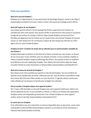 Foire aux questions

Quel est le prix de Dropbox ?
Dropbox est un logiciel gratuit. Si vous avez besoin de davantage d’espace, visitez le site https://
www.dropbox.com/plans?cl=fr pour mettre à niveau votre quota de stockage jusqu’à 100 Go.


Quel estl ’espace de ma Dropbox ?
Les comptes gratuits offrent 2 Go de stockage (les fichiers supprimés et les révisions ne
comptent pas dans votre quota). Vous pouvez vérifier en permanence votre quota en consultant
la page des paramètres du compte à l’adresse https://www.dropbox.com/account?cl=fr.
N’oubliez pas également que les fichiers qui se trouvent dans votre dossier Dropbox se trouvent
encore sur votre disque dur. Par conséquent, l’espace de votre disque dur doit être au moins
égal à celui sur votre compte Dropbox.


Dropbox est lent ! Combien de temps dois-je attendre pour la synchronisation complète de
mes fichiers ?
Dropbox télécharge vos fichiers en fonction de la vitesse autorisée par votre réseau, en faisant
de son mieux pour ne pas interférer avec vos activités normales. Si vous souhaitez modifier la
vitesse à laquelle Dropbox charge ou télécharge des fichiers, vous pouvez le faire en modifiant
les préférences de votre application Dropbox. Pour obtenir des instructions étape par étape,
consultez l’article du centre d’assistance à l’adresse https://www.dropbox.com/help/26?cl=fr.


Quel est le niveau de sécurité de Dropbox ?
Nous faisons tout notre possible pour garantir la sécurité de Dropbox. Tous les transferts de
données et de métadonnées de fichier s’effectuent par SSL. Tous les fichiers sontchiffrés à l’aide
de la norme AES-256 avant d’être stockés sur notre terminal. Il s’agit des mêmes normes que
celles utilisées par les banques et l’armée pour protéger leurs données.


Puis-je accéder à Dropbox depuis mon appareil mobile ?
Oui ! Il vous suffit d’accéder au site web Dropbox avec votre appareil mobile pour obtenir une
version optimisée du site. Si vous possédez un iPhone, un iPad ou un Android, des applications
Dropbox natives sont disponibles gratuitement. Pour installer Dropbox sur votre appareil
mobile, visitez le site http://www.dropbox.com/anywhere?cl=fr.


En savoir plus sur Dropbox
Si les informations que vous recherchez ne sont pas disponibles dans ce document, suivez notre
visite guidée à l’adresse•http://www.dropbox.com/tour ou consultez le centre d’assistance à
l’adresse http://www.dropbox.com/help.
 