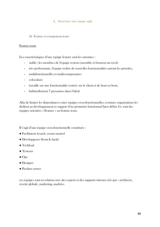 99
2. Structurer une équipe agile
A) Feature et component team
Feature team
Les caractéristiques d’une équipe feature sont les suivantes :
- stable ; les membres de l'équipe restent ensemble et forment un cercle
- très performante, l'équipe réalise de nouvelles fonctionnalités suivant les priorités,
- multifonctionnelles et multi-composantes
- colocalisée
- travaille sur une fonctionnalité centrée sur le client et de bout en bout,
- habituellement 7 personnes dans l’idéal.
Afin de limiter les dépendances entre équipes cross-fonctionnelles, certaines organisations les
dédient au développement et support d’un périmètre fonctionnel bien défini. Ce sont des
équipes orientées « Feature » ou feature team
Il s’agit d’une équipe cross-fonctionnelle constituée :
● Facilitateur (coach, scrum master)
● Développeurs (front & back)
● Techlead
● Testeurs
● Ops
● Designer
● Product owner
ces équipes sont en relation avec des experts et des supports internes tels que : architecte,
recette globale, marketing, analytics
 