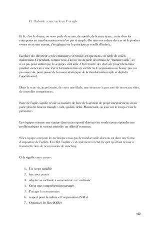 102
C) l’hybride : entre cycle en V et agile
Et là, c’est le drame, on nous parle de scrum, de spotify, de feature team… mais dans les
entreprises en transformation tout n’est pas si simple. On retrouve même des cas où le product
owner est scrum master, c’est gênant sur le principe car conflit d’intérêt.
La place des directeurs et des managers est remises en questions, on parle de coach
maintenant. Cependant, comme nous l’avons vu on parle désormais de “manager agile”, ce
n’est pas pour autant que les équipes sont agile. On retrouve des chefs de projet dénommé
product owner avec une légère formation mais ça s'arrête là. L’organisation ne bouge pas, ou
pas assez vite pour passer de la vision stratégique de la transformation agile et digital à
l’opérationnel.
Dans la vraie vie, je préconise, de créer une filiale, une structure à part avec de nouveaux rôles,
de nouvelles compétences.
Faire de l’agile, signifie revoir sa manière de faire de la gestion de projet intégralement, on ne
parle plus du fameux triangle : coût, qualité, délai. Maintenant, on joue sur le temps et sur le
périmètre.
Les équipes comme une équipe dans un jeu sportif doivent être soudés pour répondre aux
problématiques et surtout atteindre un objectif commun.
Si les équipes ont juste les techniques mais pas le mindset agile alors on est dans une forme
d’imposture de l’agilité. En effet, l’agilité c’est également un état d’esprit qu’il faut réussir à
transmettre lors de nos missions de coaching.
Cela signifie entre autres :
1. Un scope variable
2. être user centric
3. adapter sa méthode à son contexte ex: multi-site
4. Créer une compréhension partagée
5. Partager la connaissance
6. respect pour la culture et l’organisation (SAFe)
7. Optimiser les flux (SAFe)
 