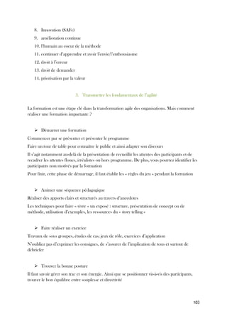 103
8. Innovation (SAFe)
9. amélioration continue
10. l’humain au coeur de la méthode
11. continuer d’apprendre et avoir l’envie/l’enthousiasme
12. droit à l’erreur
13. droit de demander
14. priorisation par la valeur
3. Transmettre les fondamentaux de l’agilité
La formation est une étape clé dans la transformation agile des organisations. Mais comment
réaliser une formation impactante ?
➢ Démarrer une formation
Commencer par se présenter et présenter le programme
Faire un tour de table pour connaître le public et ainsi adapter son discours
Il s’agit notamment au-delà de la présentation de recueillir les attentes des participants et de
recadrer les attentes floues, irréalistes ou hors programme. De plus, vous pourrez identifier les
participants non motivés par la formation
Pour finir, cette phase de démarrage, il faut établir les « règles du jeu » pendant la formation
➢ Animer une séquence pédagogique
Réaliser des apports clairs et structurés au travers d’anecdotes
Les techniques pour faire « vivre » un exposé : structure, présentation de concept ou de
méthode, utilisation d’exemples, les ressources du « story telling »
➢ Faire réaliser un exercice
Travaux de sous groupes, études de cas, jeux de rôle, exercices d’application
N’oubliez pas d’exprimer les consignes, de s’assurer de l’implication de tous et surtout de
débriefer
➢ Trouver la bonne posture
Il faut savoir gérer son trac et son énergie. Ainsi que se positionner vis-à-vis des participants,
trouver le bon équilibre entre souplesse et directivité
 