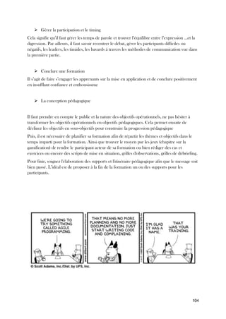 104
➢ Gérer la participation et le timing
Cela signifie qu’il faut gérer les temps de parole et trouver l’équilibre entre l’expression …et la
digression. Par ailleurs, il faut savoir recentrer le débat, gérer les participants difficiles ou
négatifs, les leaders, les timides, les bavards à travers les méthodes de communication vue dans
la première partie.
➢ Conclure une formation
Il s’agit de faire s’engager les apprenants sur la mise en application et de conclure positivement
en insufflant confiance et enthousiasme
➢ La conception pédagogique
Il faut prendre en compte le public et la nature des objectifs opérationnels, ne pas hésiter à
transformer les objectifs opérationnels en objectifs pédagogiques. Cela permet ensuite de
décliner les objectifs en sous-objectifs pour construire la progression pédagogique
Puis, il est nécessaire de planifier sa formation afin de répartir les thèmes et objectifs dans le
temps imparti pour la formation. Ainsi que trouver le moyen par les jeux (chapitre sur la
gamification) de rendre le participant acteur de sa formation ou bien rédiger des cas et
exercices ou encore des scripts de mise en situation, grilles d'observations, grilles de débriefing.
Pour finir, soignez l'élaboration des supports et l'itinéraire pédagogique afin que le message soit
bien passé. L’idéal est de proposer à la fin de la formation un ou des supports pour les
participants.
 