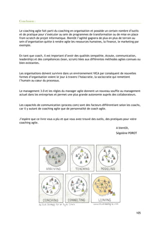 105
Conclusion :
Le coaching agile fait parti du coaching en organisation et possède un certain nombre d’outils
et de pratique pour s’exécuter au sein de programmes de transformation ou de mise en place
from scratch de projet informatique. Bientôt l’agilité gagnera de plus en plus de terrain au
sein d’organisation quitte à rendre agile les ressources humaines, la finance, le marketing par
exemple.
En tant que coach, il est important d’avoir des qualités (empathie, écoute, communication,
leadership) et des compétences (lean, scrum) liées aux différentes méthodes agiles connues ou
bien existantes.
Les organisations doivent survivre dans un environnement VICA par conséquent de nouvelles
formes d’organisation voient le jour à travers l’holacratie, la sociocratie qui remettent
l’humain au cœur du processus.
Le management 3.0 et les règles du manager agile donnent un nouveau souffle au management
actuel dans les entreprises et permet une plus grande autonomie auprès des collaborateurs.
Les capacités de communication (process com) sont des facteurs différentiant selon les coachs,
car il y autant de coaching agile que de personnalité de coach agile.
J’espère que ce livre vous a plu et que vous avez trouvé des outils, des pratiques pour votre
coaching agile.
A bientôt,
Ségolène POROT
 