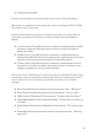 12
2) L’analyse transactionnelle
L’analyse transactionnelle est une théorie fondée dans les années 1950 par Éric Berne.
Elle peut être un complément à d’autres approches comme la systémique de l’École de Palo
Alto, la Process Com ou la Gestalt.
L’analyse transactionnelle nous permet de connaître notre position à un instant t dans une
conversation et en fonction de l’échange, nous pouvons changer d’état pour fluidifier le
dialogue.
● Le parent conserve l’ensemble des pensées, sentiments et comportements de modèles
parentaux et intégrés tels quels. Son regard est tourné vers l'autre. Il a tendance à
plaquer des modèles ;
● L’adulte conserve l’ensemble des pensées, sentiments et comportements liés aux
éléments de la réalité. Il vit dans le ici et maintenant. Le regard est porté vers l’avenir et
autour de soi. Il est conscient qu’il doit prendre la réalité telle qu'elle est ;
● L’enfant conserve l’ensemble des pensées, sentiments et comportements tels que la
personne les a vécus dans son enfance. Son regard est tourné vers lui-même et aura
tendance à reproduire des vécus personnels d'autrefois.
Nous avons tous des manifestations de ces états du moi qui sont observables. En effet, chaque
caractéristique ci-dessus correspond à un élément observable sur le comportement tel que le
ton et le volume de la voix, les mimiques, les gestuelles, les postures et un vocabulaire
spécifique
● Parent Normatif fonction de protection et de transmission de valeurs "Recule-toi !"
● Parent Nourricier fonction de permission et d’encouragement "Tu vas y arriver"
● Adulte fonction d’exploration de l’environnement "Combien coûte cette voiture ?"
● Enfant Adapté Rebelle fonction d’opposition légitime "Tu me parles sur un autre ton
s’il te plaît"
● Enfant Adapté Soumis fonction d’adaptation à l’environnement "T’es sûr que je peux
?"
● Enfant Libre fonction d’expression des besoins et des émotions de base "Allez hop,
pause café !"
 