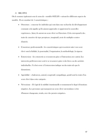 17
5) BIG FIVE
On le nomme également sous le nom de « modèle OCEAN » suivant les différents aspects du
modèle. Il est constitué de 5 caractéristiques :
● Ouverture : concerne les individus qui sont dans une recherche de développement
constante cela signifie qu’ils aiment apprendre et apprécient les nouvelles
expériences. Ainsi, ils auront un score élevé en Ouverture. Cela correspond à des
traits de caractère de type perspicace, imaginatif, avoir de multiples centres
d'intérêt.
● Conscience professionnelle : les caractéristiques qui ressortent suite à un score
élevé sont la fiabilité, la ponctualité, l’organisation, la méthodologie, la rigueur.
● Extraversion : les extravertis se ressourcent grâce à l’interaction avec autrui. Les
introvertis préfèrent rester seul et se ressourcer grâce à des livres ou des activités
individuelles. Un fort score à l’extraversion indique un des traits tels que le
dynamisme.
● Agréabilité : chaleureux, amical, coopératif, sympathique, gentil sont les traits d’un
score élevé dans cette catégorie.
● Névrosisme : Il s’agit de la stabilité émotionnelle et notamment le degré d'émotions
négatives. Les personnes qui marquent un score élevé ont tendance à être
d'humeur changeante, tendu, avec des pensées négatives.
 