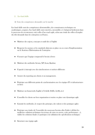 24
2. Les hard skills
A) Liste des compétences demandés sur le marché
Les hard skills sont des compétences démontrables, des connaissances techniques ou
académiques, acquises. Les hard skills sont concrètes, mesurables et s’intègrent facilement dans
le processus de recrutement, voici celles d’un coach agile, selon une étude des offres d’emploi
du rôle demandé dans les entreprises en France.
● Maîtriser des enjeux, concepts et outils liés à l’Agilité
● Respecter les normes et les standards déjà mis en place ou en cours d’implémentation
sur le Système d’Information de l’entreprise
● S’assurer que l’équipe comprend le besoin à livrer
● Maîtriser des méthodes Scrum, XP, Lean, Kanban
● Capacité à interagir avec des interlocuteurs et métiers différents
● Assurer du reporting aux clients et au management.
● Participer aux différents points de synchronisation avec les équipes IT et infrastructures
en liens
● Maîtriser un framework d’agilité à l’échelle (SAFe, LeSS, etc.)
● Conseiller les clients sur leur organisation et mettre en place une dynamique agile
● Garantir les méthodes, le respect des principes, des valeurs et des pratiques agiles
● Participer aux études de l’ensemble des nouveaux besoins afin d’aider à définir les
meilleures solutions techniques (en termes de mise en œuvre, coût, performance …),
validez les solutions finales et participez à la validation des spécifications techniques
● Structurer une équipe agile
 