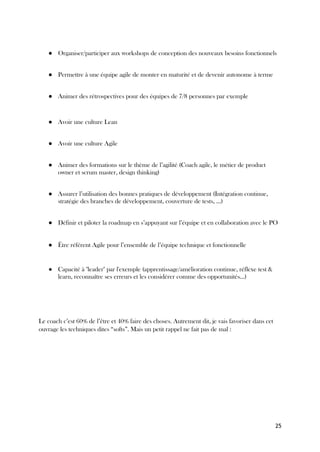 25
● Organiser/participer aux workshops de conception des nouveaux besoins fonctionnels
● Permettre à une équipe agile de monter en maturité et de devenir autonome à terme
● Animer des rétrospectives pour des équipes de 7/8 personnes par exemple
● Avoir une culture Lean
● Avoir une culture Agile
● Animer des formations sur le thème de l’agilité (Coach agile, le métier de product
owner et scrum master, design thinking)
● Assurer l’utilisation des bonnes pratiques de développement (Intégration continue,
stratégie des branches de développement, couverture de tests, …)
● Définir et piloter la roadmap en s’appuyant sur l’équipe et en collaboration avec le PO
● Être référent Agile pour l’ensemble de l’équipe technique et fonctionnelle
● Capacité à "leader" par l'exemple (apprentissage/amélioration continue, réflexe test &
learn, reconnaître ses erreurs et les considérer comme des opportunités...)
Le coach c’est 60% de l’être et 40% faire des choses. Autrement dit, je vais favoriser dans cet
ouvrage les techniques dites “softs”. Mais un petit rappel ne fait pas de mal :
 