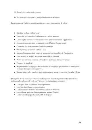 26
B) Rappels des cadres agiles connus
1) Les principes de l’agilité et plus particulièrement de scrum
Les principes de l’agilité se manifestent à travers un certain nombre de valeur :
● Satisfaire le client est la priorité
● Accueillir les demandes de changement « à bras ouverts »
● Livrer le plus souvent possible des versions opérationnelles de l’application
● Assurer une coopération permanente entre Client et Equipe projet
● Construire des projets autour d’individus motivés
● Privilégier la conversation en face à face
● Mesurer l’avancement du projet en termes de fonctionnalités de l’application
● Faire avancer le projet à un rythme soutenable et constant
● Porter une attention continue à l’excellence technique et à la conception
● Favoriser la simplicité
● Responsabiliser les équipes : les meilleures architectures, spécifications et conceptions
émergent d’équipes autoorganisées.
● Ajuster, à intervalles réguliers, son comportement, ses processus pour être plus efficace
D’un point de vue humain, c’est aussi un changement important par rapport aux méthodes
traditionnelles telles que le cycle en V à travers les thématiques suivantes :
• Le respect pour la valeur de chaque personne
• La vérité dans chaque communication
• La transparence de toutes les données, actions et décisions
• La confiance pour que chaque personne soutient l'équipe
• L'adhésion à l'équipe et aux objectifs de l'équipe
 