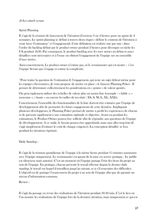 27
2) Les rituels scrum
Sprint Planning
Il s’agit de la réunion de lancement de l’itération d’environ 3 ou 4 heures pour un sprint de 2
semaines. Le sprint planning se définit à travers deux étapes : définir le contenu de l’itération à
venir (avec l’estimation* et l’engagement). Cette définition est réalisée une par une : dans
l’ordre du backlog définit par le product owner pendant 2 heures pour découper en tâche les
US pendant 1h30. Par conséquent, le product backlog avec les user stories au début et assez
détaillées sont nécessaires et à l’issue on obtient l’engagement de l’équipe sur un ensemble
d’user stories.
Ainsi concrètement, Le product owner n’estime pas, ni le scrummaster qui est neutre : c’est
l’équipe Scrum qui s’engage et estime la complexité.
*Pour traiter la question de l’estimation & l’engagement, qui reste un sujet délicat même pour
les équipes chevronnées. Je vous propose de mettre en place « le fameux Planning Poker. Il
permet de déterminer collectivement les pondérations en « points » de valeur ajoutée.
On peut également utiliser des échelles de valeur plus ou moins fine (exemple : « faible », «
moyenne », « haute » ou encore les tailles de tee-shirt : XS, S, M, L, XL, XXL).
Concrètement, l’ensemble des fonctionnalités de la liste doivent être estimées par l’équipe de
développement afin de permettre les futurs engagements de cette dernière. Impliquant
plusieurs développeurs, le Planning Poker permet de mettre à profit les expériences de chacun
et de parvenir rapidement à une estimation optimale et objective. Avant ou pendant les
estimations, le Product Owner pourra être sollicité afin de répondre aux questions de l’équipe
de développement. A ce stade, le besoin pourra être approfondi, mais sans aller trop loin (il
s’agit simplement d’estimer le coût de chaque exigence). La conception détaillée se fera
pendant les itérations (sprints).
Daily Standup :
Il s’agit de la réunion quotidienne de l’équipe à la même heure pendant 15 minutes maximum
avec l’équipe uniquement. Le scrummaster est garant de la mise en œuvre pratique. Le public
est silencieux mais autorisé. C’est un moment où l’équipe partage l’état des lieux du projet au
sein de l’équipe. En pratique, chacun présente le travail effectué depuis le dernier daily
standup, le travail sur lequel il travaillera jusqu’au suivant, et si s’il rencontre des difficultés.
L’objectif est de partager l’avancement du projet à au sein de l’équipe afin que de garantir un
niveau d’information commun.
Review :
Il s’agit du passage en revue des réalisations de l’itération pendant 30/40 min. C’est le lieu où
l’on montre les réalisations de l’équipe lors de la dernière itération, mais uniquement ce qui est
 