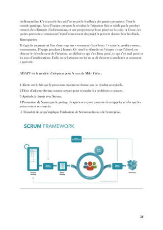 28
réellement fini. C’est aussi le lieu où l’on reçoit le feedback des parties prenantes. Tout le
monde participe. Ainsi l’équipe présente le résultat de l’itération (fini et validé par le product
owner), des éléments d’informations, et une projection (release plan) sur la suite. A l’issue, les
parties prenantes connaissent l’état d’avancement du projet et peuvent donner leur feedback.
Rétrospective
Il s’agit du moment où l’on s’interroge sur « comment s’améliorer ? » entre le product owner,
scrummaster, l’équipe pendant 2 heures. Ce rituel se déroule en 3 étapes : tout d’abord, on
observe le déroulement de l’itération, on définit ce qui s’est bien passé, ce qui s’est mal passé et
les axes d’améliorations. Enfin on sélectionne un (et un seul) élément à améliorer et comment
y parvenir.
ADAPT est le modèle d’adoption pour Scrum de Mike Cohn :
1 Alerte sur le fait que le processus courant ne donne pas de résultat acceptable.
2 Désir d’adopter Scrum comme moyen pour résoudre les problèmes courants.
3 Aptitude à réussir avec Scrum.
4 Promotion de Scrum par le partage d’expériences pour pouvoir s’en rappeler et afin que les
autres voient nos succès.
5 Transfert de ce qu’implique l’utilisation de Scrum au travers de l’entreprise.
 