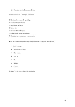 29
2) Connaître les fondamentaux du lean
Le lean se base sur 7 principes fondateurs
1. Éliminer les sources de gaspillages
2. Favoriser l’apprentissage
3. Reporter la décision
4. Livrer vite
5. Responsabiliser l’équipe
6. Construire la qualité intrinsèque
7. Optimiser le système dans son ensemble
Vous avez sûrement déjà entendu un ou plusieurs de ces outils issus du lean :
● Juste à temps
● Réduction des stocks
● Flux tendu,
● Flux tir
● 5S
● Kaizen
● Kanban
Le lean c’est 80 % de culture, 20 % d’outils.
 