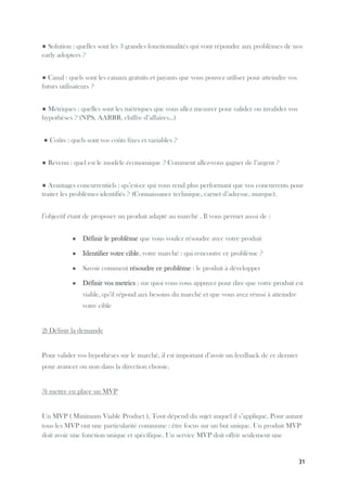 31
● Solution : quelles sont les 3 grandes fonctionnalités qui vont répondre aux problèmes de nos
early adopters ?
● Canal : quels sont les canaux gratuits et payants que vous pouvez utiliser pour atteindre vos
futurs utilisateurs ?
● Métriques : quelles sont les métriques que vous allez mesurer pour valider ou invalider vos
hypothèses ? (NPS, AARRR, chiffre d’affaires...)
● Coûts : quels sont vos coûts fixes et variables ?
● Revenu : quel est le modèle économique ? Comment allez-vous gagner de l’argent ?
● Avantages concurrentiels : qu’est-ce qui vous rend plus performant que vos concurrents pour
traiter les problèmes identifiés ? (Connaissance technique, carnet d’adresse, marque).
l’objectif étant de proposer un produit adapté au marché . Il vous permet aussi de :
● Définir le problème que vous voulez résoudre avec votre produit
● Identifier votre cible, votre marché : qui rencontre ce problème ?
● Savoir comment résoudre ce problème : le produit à développer
● Définir vos metrics : sur quoi vous vous appuyez pour dire que votre produit est
viable, qu’il répond aux besoins du marché et que vous avez réussi à atteindre
votre cible
2) Définir la demande
Pour valider vos hypothèses sur le marché, il est important d’avoir un feedback de ce dernier
pour avancer ou non dans la direction choisie.
3) mettre en place un MVP
Un MVP ( Minimum Viable Product ), Tout dépend du sujet auquel il s’applique. Pour autant
tous les MVP ont une particularité commune : être focus sur un but unique. Un produit MVP
doit avoir une fonction unique et spécifique. Un service MVP doit offrir seulement une
 