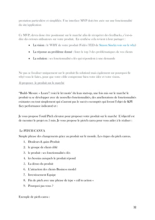 32
prestation particulière et simplifiée. Une interface MVP doit être axée sur une fonctionnalité
du site/application
Ce MVP, devra donc être positionné sur le marché afin de récupérer des feedbacks, c’est--à-
dire des retours utilisateurs sur votre produit. En synthèse cela revient à leur partager :
● La vision : le WHY de votre produit (Vidéo TED de Simon Sinekà voir sur le why)
● La réponse au problème donné : lister le top 3 des problématiques de vos clients
● La solution : ses fonctionnalités clés qui répondent à une demande
Ne pas se focaliser uniquement sur le produit (la solution) mais également sur pourquoi (le
why) vous le faites, pour que votre cible comprenne bien votre idée et votre vision.
4) proposer le produit sur le marché
“Build- Mesure – Learn”: voici le let motiv’ du lean start-up, une fois mis sur le marché le
produit va se développer avec de nouvelles fonctionnalités, des améliorations de fonctionnalités
existantes ou tout simplement qui n’auront pas le succès escomptés qui feront l’objet de KPI
(key performance indicator) et :
Je vous propose l’outil Pitch elevator pour proposer votre produit sur le marché L’objectif est
de raconter le projet en 5 min. Je vous propose le pictch canva pour vous aider à le réaliser :
Le PITCH CANVA
Simple phrase des changements grâce au produit sur le monde. Les étapes du pitch canvas.
1. Douleurs & gains Produit
2. le groupe de client ciblé
3. le produit : ses fonctionnalités clés
4. les besoins auxquels le produit répond
5. La démo du produit
6. L’attraction des clients Business model
7. Investissement Equipe
8. Fin de pitch avec une phrase de type « call to action »
9. Pourquoi pas vous ?
Exemple de picth canva :
 