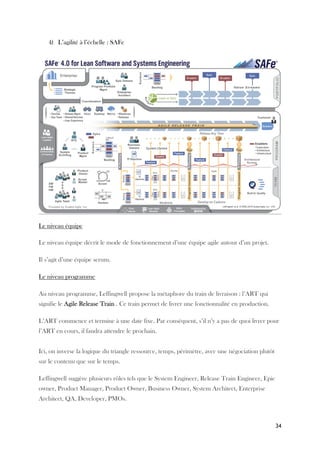 34
4) L’agilité à l’échelle : SAFe
Le niveau équipe
Le niveau équipe décrit le mode de fonctionnement d’une équipe agile autour d’un projet.
Il s’agit d’une équipe scrum.
Le niveau programme
Au niveau programme, Leffingwell propose la métaphore du train de livraison : l’ART qui
signifie le Agile Release Train . Ce train permet de livrer une fonctionnalité en production.
L’ART commence et termine à une date fixe. Par conséquent, s’il n’y a pas de quoi livrer pour
l’ART en cours, il faudra attendre le prochain.
Ici, on inverse la logique du triangle ressource, temps, périmètre, avec une négociation plutôt
sur le contenu que sur le temps.
Leffingwell suggère plusieurs rôles tels que le System Engineer, Release Train Engineer, Epic
owner, Product Manager, Product Owner, Business Owner, System Architect, Enterprise
Architect, QA, Developer, PMOs.
 