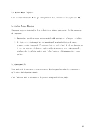 35
Les Release Train Engineers :
C’est le lead scrum master. Celui qui est responsable de la cohérence d’un ou plusieurs ART.
Le rituel de Release Planning
Il s’agit de répondre à des enjeux de coordination au sein du programme. Il existe deux types
de contextes :
1. Les équipes travaillent sur un unique projet l’ART part toujours à fréquence régulière
2. les équipes ont plusieurs projets à gérer et interdépendant (utilisation de même
resources, sujets communs). C’est dans ce 2nd cas, qu’à été crée le release planning sur
2 jours par trimestre où plusieurs équipes agiles se retrouvent pour co-construire les
roadmap des 3 prochains mois et ainsi évaluer les risques d’inter-dépendance entre
projets.
Le niveau portfolio
Il est préférable de mettre en oeuvre un système Kanban pour la gestion des programmes
qu’ils soient techniques ou métiers.
C’est l’occasion pour le management de prioriser son portefeuille de projet.
 